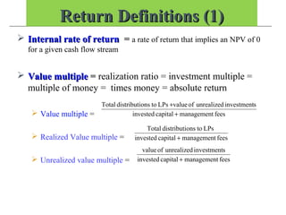 Return Definitions (1)Return Definitions (1)
 Internal rate of returnInternal rate of return = a rate of return that implies an NPV of 0
for a given cash flow stream
 Value multipleValue multiple = realization ratio = investment multiple =
multiple of money = times money = absolute return
 Value multiple =
 Realized Value multiple =
 Unrealized value multiple =
feesmanagementcapitalinvested
sinvestmentunrealizedofvalueLPstoonsdistributiTotal
+
+
feesmanagementcapitalinvested
LPstoonsdistributiTotal
+
feesmanagementcapitalinvested
sinvestmentunrealizedofvalue
+
 