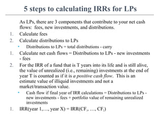 5 steps to calculating IRRs for LPs
As LPs, there are 3 components that contribute to your net cash
flows: fees, new investments, and distributions.
1. Calculate fees
2. Calculate distributions to LPs
• Distributions to LPs = total distributions - carry
1. Calculate net cash flows = Distributions to LPs - new investments
- fees
2. For the IRR of a fund that is T years into its life and is still alive,
the value of unrealized (i.e., remaining) investments at the end of
year T is counted as if it is a positive cash flow. This is an
estimate value of illiquid investments and not a
market/transaction value.
• Cash flow if final year of IRR calculations = Distributions to LPs -
new investments - fees + portfolio value of remaining unrealized
investments
1. IRR(year 1,…, year X) = IRR(CF1, …, CFT)
 