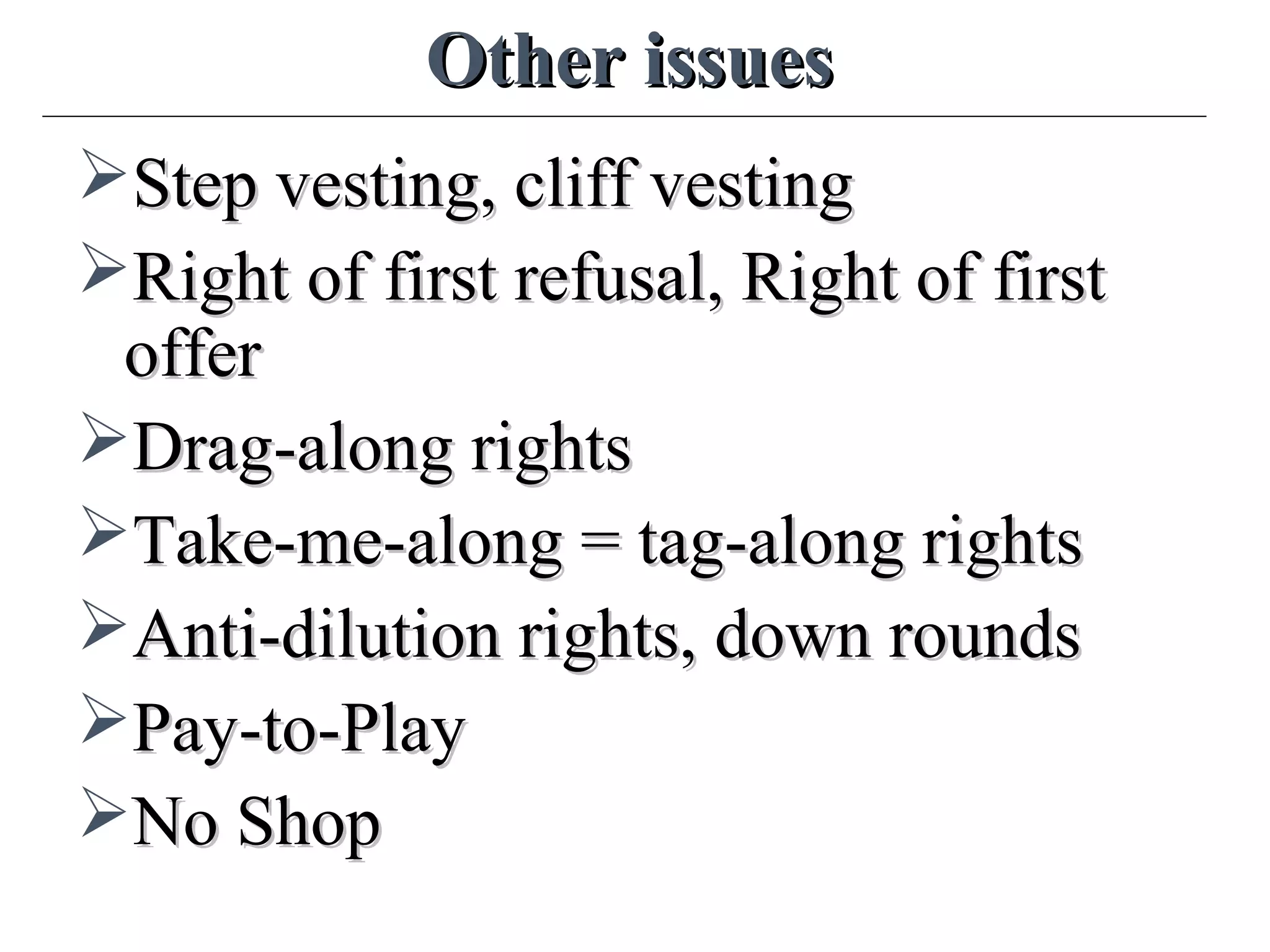 Other issuesOther issues
Step vesting, cliff vestingStep vesting, cliff vesting
Right of first refusal, Right of firstRight of first refusal, Right of first
offeroffer
Drag-along rightsDrag-along rights
Take-me-along = tag-along rightsTake-me-along = tag-along rights
Anti-dilution rights, down roundsAnti-dilution rights, down rounds
Pay-to-PlayPay-to-Play
No ShopNo Shop
 