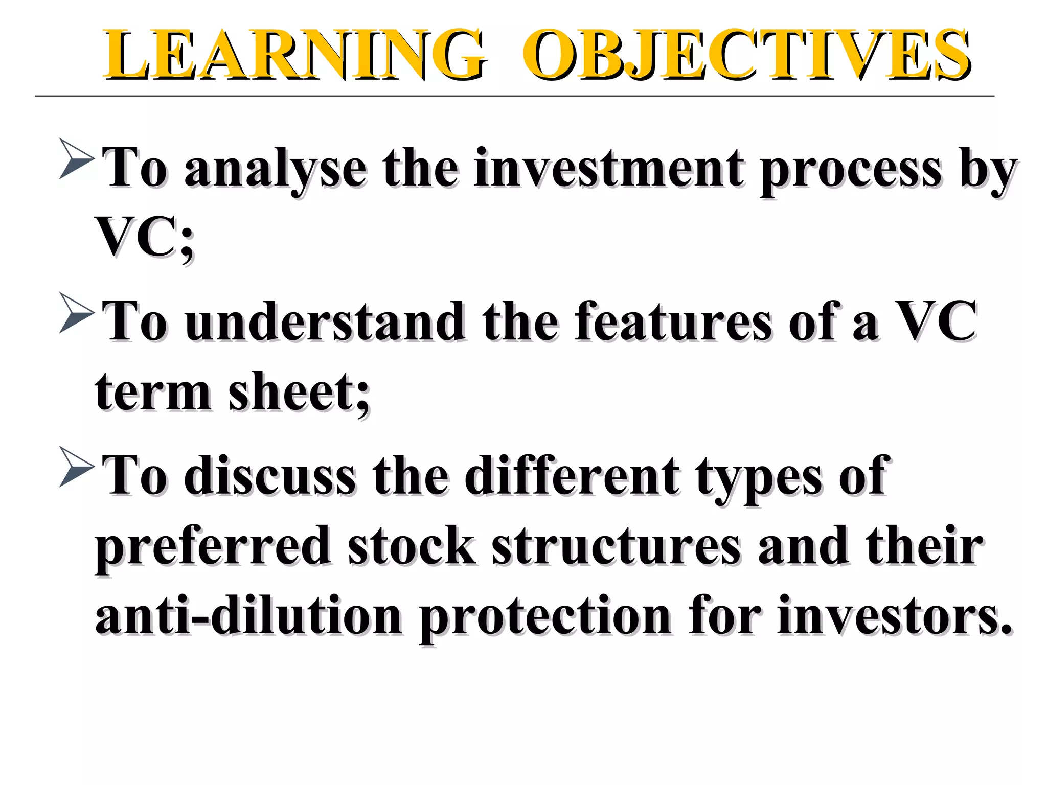 LEARNING OBJECTIVESLEARNING OBJECTIVES
To analyse the investment process byTo analyse the investment process by
VC;VC;
To understand the features of a VCTo understand the features of a VC
term sheet;term sheet;
To discuss the different types ofTo discuss the different types of
preferred stock structures and theirpreferred stock structures and their
anti-dilution protection for investors.anti-dilution protection for investors.
 