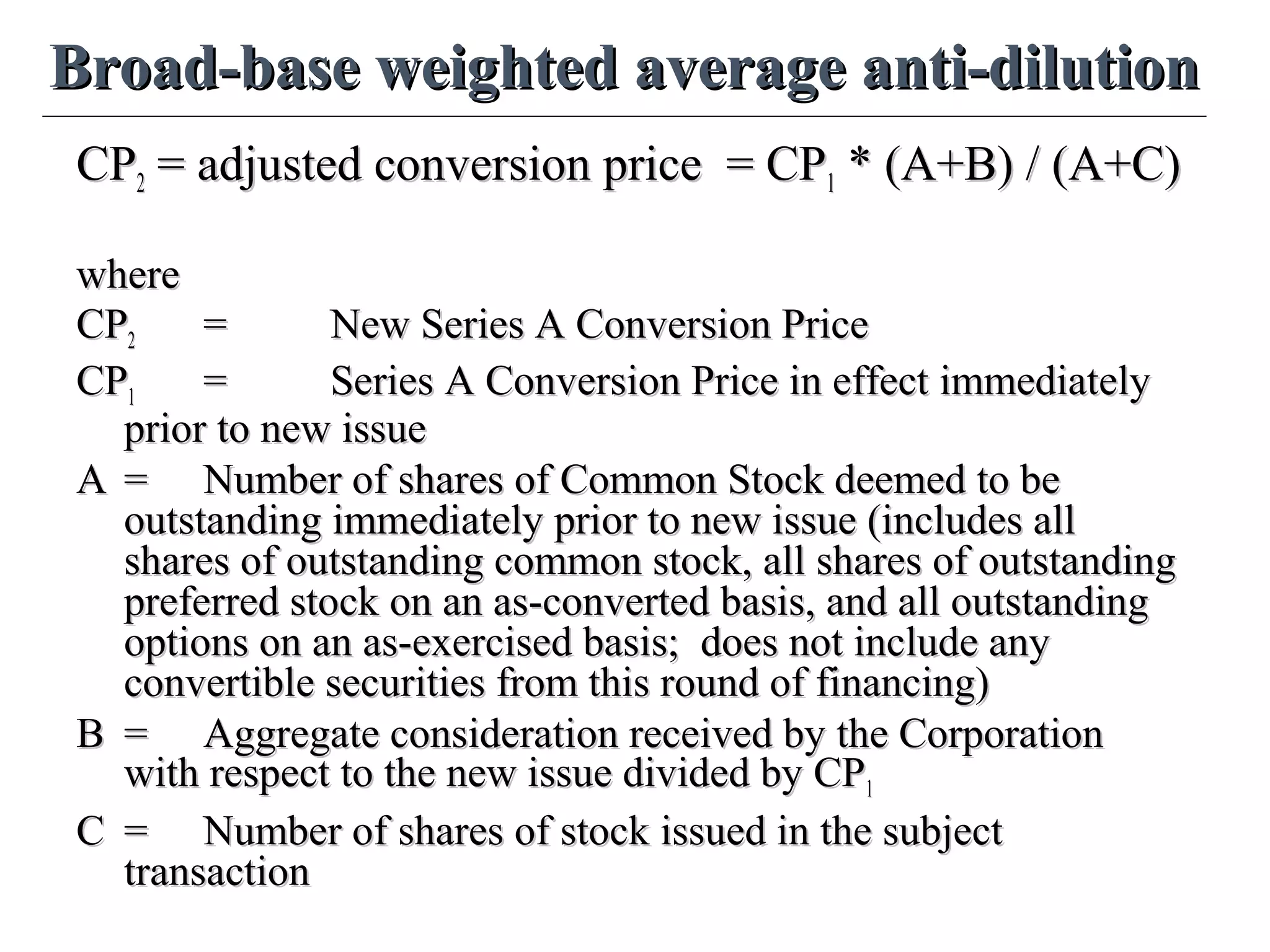 Broad-base weighted average anti-dilutionBroad-base weighted average anti-dilution
CPCP22 = adjusted conversion price = CP= adjusted conversion price = CP11 * (A+B) / (A+C)* (A+B) / (A+C)
wherewhere
CPCP22 == New Series A Conversion PriceNew Series A Conversion Price
CPCP11 == Series A Conversion Price in effect immediatelySeries A Conversion Price in effect immediately
prior to new issueprior to new issue
AA == Number of shares of Common Stock deemed to beNumber of shares of Common Stock deemed to be
outstanding immediately prior to new issue (includes alloutstanding immediately prior to new issue (includes all
shares of outstanding common stock, all shares of outstandingshares of outstanding common stock, all shares of outstanding
preferred stock on an as-converted basis, and all outstandingpreferred stock on an as-converted basis, and all outstanding
options on an as-exercised basis; does not include anyoptions on an as-exercised basis; does not include any
convertible securities from this round of financing)convertible securities from this round of financing)
BB == Aggregate consideration received by the CorporationAggregate consideration received by the Corporation
with respect to the new issue divided by CPwith respect to the new issue divided by CP11
CC == Number of shares of stock issued in the subjectNumber of shares of stock issued in the subject
transactiontransaction
 