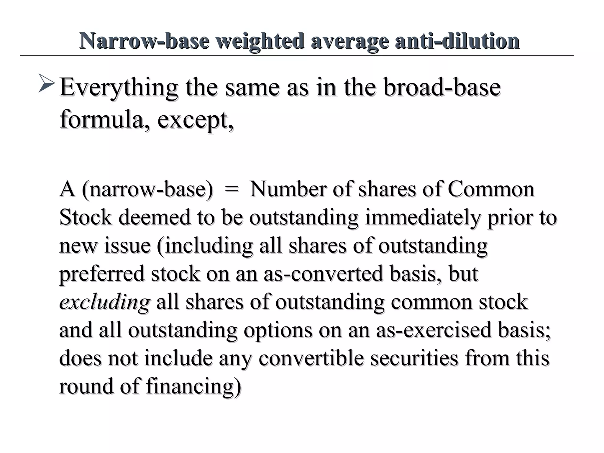 Narrow-base weighted average anti-dilutionNarrow-base weighted average anti-dilution
Everything the same as in the broad-baseEverything the same as in the broad-base
formula, except,formula, except,
A (narrow-base) = Number of shares of CommonA (narrow-base) = Number of shares of Common
Stock deemed to be outstanding immediately prior toStock deemed to be outstanding immediately prior to
new issue (including all shares of outstandingnew issue (including all shares of outstanding
preferred stock on an as-converted basis,preferred stock on an as-converted basis, butbut
excludingexcluding all shares of outstanding common stockall shares of outstanding common stock
and all outstanding options on an as-exercised basis;and all outstanding options on an as-exercised basis;
does not include any convertible securities from thisdoes not include any convertible securities from this
round of financing)round of financing)
 