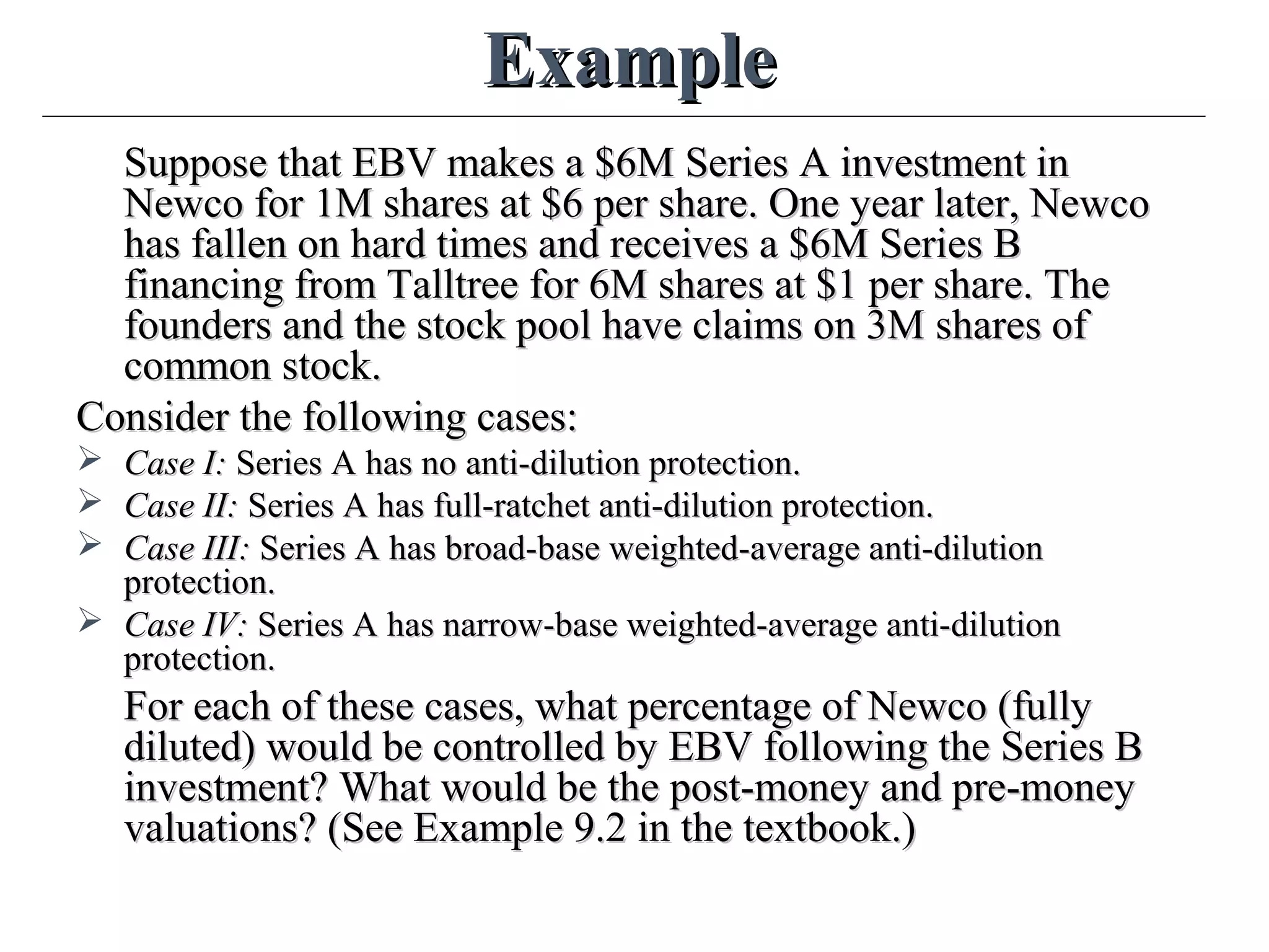 ExampleExample
Suppose that EBV makes a $6M Series A investment inSuppose that EBV makes a $6M Series A investment in
Newco for 1M shares at $6 per share. One year later, NewcoNewco for 1M shares at $6 per share. One year later, Newco
has fallen on hard times and receives a $6M Series Bhas fallen on hard times and receives a $6M Series B
financing from Talltree for 6M shares at $1 per share. Thefinancing from Talltree for 6M shares at $1 per share. The
founders and the stock pool have claims on 3M shares offounders and the stock pool have claims on 3M shares of
common stock.common stock.
Consider the following cases:Consider the following cases:
 Case I:Case I: Series A has no anti-dilution protection.Series A has no anti-dilution protection.
 Case II:Case II: Series A has full-ratchet anti-dilution protection.Series A has full-ratchet anti-dilution protection.
 Case III:Case III: Series A has broad-base weighted-average anti-dilutionSeries A has broad-base weighted-average anti-dilution
protection.protection.
 Case IV:Case IV: Series A has narrow-base weighted-average anti-dilutionSeries A has narrow-base weighted-average anti-dilution
protection.protection.
For each of these cases, what percentage of Newco (fullyFor each of these cases, what percentage of Newco (fully
diluted) would be controlled by EBV following the Series Bdiluted) would be controlled by EBV following the Series B
investment? What would be the post-money and pre-moneyinvestment? What would be the post-money and pre-money
valuations? (See Example 9.2 in the textbook.)valuations? (See Example 9.2 in the textbook.)
 