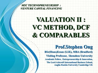 VALUATION II :VALUATION II :
VC METHOD, DCFVC METHOD, DCF
& COMPARABLES& COMPARABLES
Prof.Stephen OngProf.Stephen Ong
BSc(Hons)Econs (LSE), MBA (Bradford)BSc(Hons)Econs (LSE), MBA (Bradford)
Visiting Professor, Shenzhen UniversityVisiting Professor, Shenzhen University
Academic Fellow, Entrepreneurship & Innovation,Academic Fellow, Entrepreneurship & Innovation,
The Lord Ashcroft International Business School,The Lord Ashcroft International Business School,
Anglia Ruskin University Cambridge UKAnglia Ruskin University Cambridge UK
MSC TECHNOPRENEURSHIP :MSC TECHNOPRENEURSHIP :
VENTURE CAPITAL FINANCINGVENTURE CAPITAL FINANCING
 