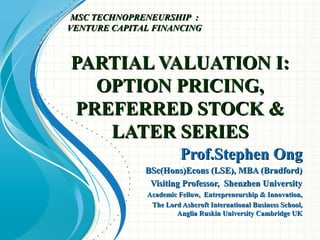 PARTIAL VALUATION I:PARTIAL VALUATION I:
OPTION PRICING,OPTION PRICING,
PREFERRED STOCK &PREFERRED STOCK &
LATER SERIESLATER SERIES
Prof.Stephen OngProf.Stephen Ong
BSc(Hons)Econs (LSE), MBA (Bradford)BSc(Hons)Econs (LSE), MBA (Bradford)
Visiting Professor, Shenzhen UniversityVisiting Professor, Shenzhen University
Academic Fellow, Entrepreneurship & Innovation,Academic Fellow, Entrepreneurship & Innovation,
The Lord Ashcroft International Business School,The Lord Ashcroft International Business School,
Anglia Ruskin University Cambridge UKAnglia Ruskin University Cambridge UK
MSC TECHNOPRENEURSHIP :MSC TECHNOPRENEURSHIP :
VENTURE CAPITAL FINANCINGVENTURE CAPITAL FINANCING
 