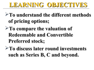 LEARNING OBJECTIVESLEARNING OBJECTIVES
To understand the different methodsTo understand the different methods
of pricing options;of pricing options;
To compare the valuation ofTo compare the valuation of
Redeemable and ConvertibleRedeemable and Convertible
Preferred stock;Preferred stock;
To discuss later round investmentsTo discuss later round investments
such as Series B, C and beyond.such as Series B, C and beyond.
 