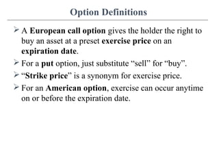 Option Definitions
 A European call option gives the holder the right to
buy an asset at a preset exercise price on an
expiration date.
 For a put option, just substitute “sell” for “buy”.
 “Strike price” is a synonym for exercise price.
 For an American option, exercise can occur anytime
on or before the expiration date.
 