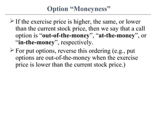 Option “Moneyness”
If the exercise price is higher, the same, or lower
than the current stock price, then we say that a call
option is “out-of-the-money”, “at-the-money”, or
“in-the-money”, respectively.
For put options, reverse this ordering (e.g., put
options are out-of-the-money when the exercise
price is lower than the current stock price.)
 