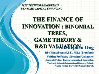 THE FINANCE OFTHE FINANCE OF
INNOVATION :INNOVATION : BINOMIALBINOMIAL
TREES,TREES,
GAME THEORY &GAME THEORY &
R&D VALUATIONR&D VALUATIONProf.Stephen OngProf.Stephen Ong
BSc(Hons)Econs (LSE), MBA (Bradford)BSc(Hons)Econs (LSE), MBA (Bradford)
Visiting Professor, Shenzhen UniversityVisiting Professor, Shenzhen University
Academic Fellow, Entrepreneurship & Innovation,Academic Fellow, Entrepreneurship & Innovation,
The Lord Ashcroft International Business School,The Lord Ashcroft International Business School,
Anglia Ruskin University Cambridge UKAnglia Ruskin University Cambridge UK
MSC TECHNOPRENEURSHIP :MSC TECHNOPRENEURSHIP :
VENTURE CAPITAL FINANCINGVENTURE CAPITAL FINANCING
 