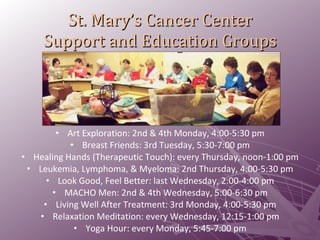 St. Mary’s Cancer Center Support and Education Groups Art Exploration: 2nd & 4th Monday, 4:00-5:30 pm Breast Friends: 3rd Tuesday, 5:30-7:00 pm Healing Hands (Therapeutic Touch): every Thursday, noon-1:00 pm Leukemia, Lymphoma, & Myeloma: 2nd Thursday, 4:00-5:30 pm Look Good, Feel Better: last Wednesday, 2:00-4:00 pm MACHO Men: 2nd & 4th Wednesday, 5:00-6:30 pm Living Well After Treatment: 3rd Monday, 4:00-5:30 pm Relaxation Meditation: every Wednesday, 12:15-1:00 pm Yoga Hour: every Monday, 5:45-7:00 pm 