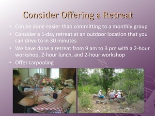 Consider Offering a Retreat Can be done easier than committing to a monthly group Consider a 1-day retreat at an outdoor location that you can drive to in 30 minutes We have done a retreat from 9 am to 3 pm with a 2-hour workshop, 2-hour lunch, and 2-hour workshop Offer carpooling 