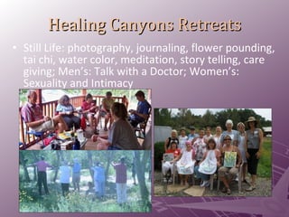Healing Canyons Retreats Still Life: photography, journaling, flower pounding, tai chi, water color, meditation, story telling, care giving; Men’s: Talk with a Doctor; Women’s: Sexuality and Intimacy 