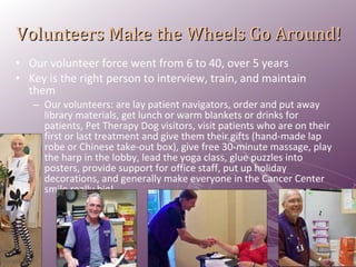 Volunteers Make the Wheels Go Around! Our volunteer force went from 6 to 40, over 5 years Key is the right person to interview, train, and maintain them Our volunteers: are lay patient navigators, order and put away library materials, get lunch or warm blankets or drinks for patients, Pet Therapy Dog visitors, visit patients who are on their first or last treatment and give them their gifts (hand-made lap robe or Chinese take-out box), give free 30-minute massage, play the harp in the lobby, lead the yoga class, glue puzzles into posters, provide support for office staff, put up holiday decorations, and generally make everyone in the Cancer Center smile really big! 
