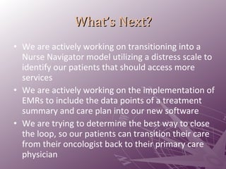 What’s Next? We are actively working on transitioning into a Nurse Navigator model utilizing a distress scale to identify our patients that should access more services We are actively working on the implementation of EMRs to include the data points of a treatment summary and care plan into our new software We are trying to determine the best way to close the loop, so our patients can transition their care from their oncologist back to their primary care physician 