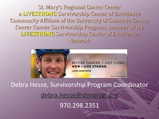 St. Mary’s Regional Cancer Center  a  LIVE STRONG  Survivorship Center of Excellence  Community Affiliate of the University of Colorado Cancer Center Cancer Survivorship Program, member of the  LIVE STRONG  Survivorship Center of Excellence Network Debra Hesse, Survivorship Program Coordinator [email_address] 970.298.2351 