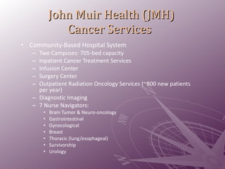 John Muir Health (JMH)  Cancer Services Community-Based Hospital System Two Campuses: 705-bed capacity Inpatient Cancer Treatment Services  Infusion Center Surgery Center  Outpatient Radiation Oncology Services (~800 new patients per year) Diagnostic Imaging 7 Nurse Navigators: Brain Tumor & Neuro-oncology   Gastrointestinal Gynecological Breast Thoracic (lung/esophageal) Survivorship Urology 