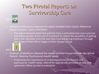 Two Pivotal Reports on  Survivorship Care 2005:  Institute of Medicine released the report entitled  From Cancer Patient to Cancer Survivor: Lost in Transition  The report recommended that patients have a comprehensive care summary and follow-up plan at the end of treatment to reduce the possibility of getting lost in the transition from the care they received during treatment through the phases of their life or stages of their disease course  2007:  Institute of Medicine released the report entitled  Cancer Care for the Whole Patient: Meeting Psychosocial Health Needs Emphasized the importance of screening patients for distress and psychosocial  health needs, referral for appropriate provision of care, and systematic follow-up and re-evaluation 