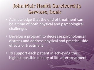 John Muir Health Survivorship Services; Goals Acknowledge that the end of treatment can be a time of both physical and psychological challenges  Develop a program to decrease psychological distress and address physical and practical side effects of treatment  To support each patient in achieving the highest possible quality of life after treatment  