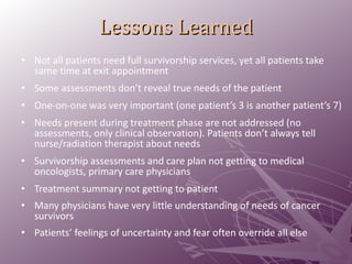 Lessons Learned Not all patients need full survivorship services, yet all patients take same time at exit appointment Some assessments don’t reveal true needs of the patient One-on-one was very important (one patient’s 3 is another patient’s 7) Needs present during treatment phase are not addressed (no assessments, only clinical observation). Patients don’t always tell nurse/radiation therapist about needs Survivorship assessments and care plan not getting to medical oncologists, primary care physicians Treatment summary not getting to patient Many physicians have very little understanding of needs of cancer survivors Patients’ feelings of uncertainty and fear often override all else 