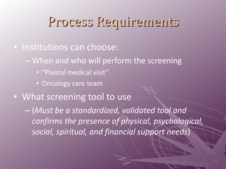 Process Requirements Institutions can choose:  When and who will perform the screening  “ Pivotal medical visit” Oncology care team What screening tool to use  ( Must be a standardized, validated tool and confirms the presence of physical, psychological, social, spiritual, and financial support needs ) 
