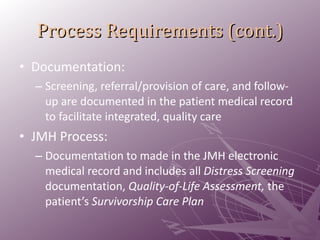 Process Requirements (cont.) Documentation: Screening, referral/provision of care, and follow-up are documented in the patient medical record to facilitate integrated, quality care JMH Process:  Documentation to made in the JMH electronic medical record and includes all  Distress Screening  documentation,  Quality-of-Life Assessment,  the patient’s  Survivorship Care Plan 