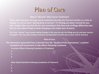 Plan of Care What Is “Normal” After Cancer Treatment? Those who have gone through cancer treatment describe the first few months as a time of change. It’s not so much “getting back to normal”; it’s finding out what’s normal for you now. People often say that life has new meaning or that they look at things differently now. You can also expect things to keep changing as you begin your recovery. Your new “normal” may include making changes in the way you eat, the things you do, and your sources of support. This care plan includes resources and education to assist you on your road to recovery.  Plan of Care The information presented here is derived from the “Quality-of-Life Assessment,” a patient- completed self-assessment of side effects following treatment.   Persistent Effects Following Completion of Treatment  1.   2.   3.  Other Needs Identified Following Completion of Treatment  1.   2.  3. 