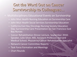 Get the Word Out on Cancer Survivorship to Colleagues… Multidisciplinary Educational Events on Survivorship John Muir Health Nursing Education on Survivorship Care John Muir Health Social Services Survivorship Education  California East Bay Oncology Nursing Society Education Day; Survivorship Care Presentation for San Francisco East Bay Nurses Cancer Rehabilitation Dinner Lecture, September 2010: Speaker, Julie Silver, MD, Assistant Professor, Harvard Medical School, Physiatrist/Cancer Rehabilitation Specialist Network Cancer Committee Reports Task Force Formation and Meetings Chart Rounds  