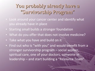 You probably already have a “Survivorship Program” Look around your cancer center and identify what you already have in place Starting small builds a stronger foundation What do you offer that does not involve medicine? Take what you have and build on it Find out who is “with you” and would benefit from a stronger survivorship program – social worker, spiritual care, one of your doctors, someone in leadership – and start building a “Resource Team” 
