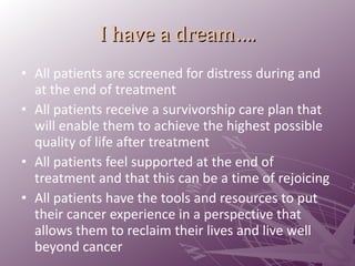 I have a dream…. All patients are screened for distress during and at the end of treatment All patients receive a survivorship care plan that will enable them to achieve the highest possible quality of life after treatment All patients feel supported at the end of treatment and that this can be a time of rejoicing All patients have the tools and resources to put their cancer experience in a perspective that allows them to reclaim their lives and live well beyond cancer 