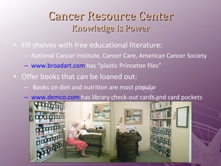Cancer Resource Center Knowledge Is Power Fill shelves with free educational literature: National Cancer Institute, Cancer Care, American Cancer Society www.broadart.com  has “plastic Princeton files” Offer books that can be loaned out: Books on diet and nutrition are most popular www.demco.com  has library check-out cards and card pockets 