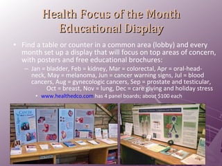 Health Focus of the Month Educational Display Find a table or counter in a common area (lobby) and every month set up a display that will focus on top areas of concern, with posters and free educational brochures: Jan = bladder, Feb = kidney, Mar = colorectal, Apr = oral-head-neck, May = melanoma, Jun = cancer warning signs, Jul = blood cancers, Aug = gynecologic cancers, Sep = prostate and testicular,  Oct = breast, Nov = lung, Dec = care giving and holiday stress www.healthedco.com   has 4 panel boards; about $100 each 
