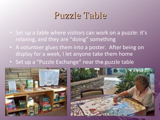 Puzzle Table Set up a table where visitors can work on a puzzle: it’s relaxing, and they are “doing” something A volunteer glues them into a poster.  After being on display for a week, I let anyone take them home Set up a “Puzzle Exchange” near the puzzle table 
