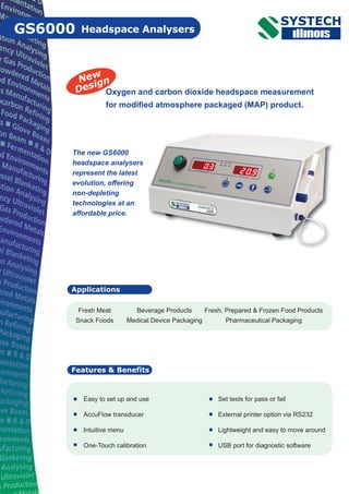 GS6000 Headspace Analysers
Features & Benefits
Oxygen and carbon dioxide headspace measurement
for modified atmosphere packaged (MAP) product.
Easy to set up and use
AccuFlow transducer
Intuitive menu
One-Touch calibration
Set tests for pass or fail
External printer option via RS232
Lightweight and easy to move around
USB port for diagnostic software
Applications
Fresh Meat Beverage Products Fresh, Prepared & Frozen Food Products
Snack Foods Medical Device Packaging Pharmaceutical Packaging
New
Design
The new GS6000
headspace analysers
represent the latest
evolution, offering
non-depleting
technologies at an
affordable price.
 
