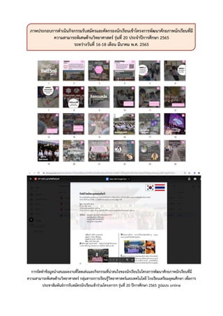 ภาพประกอบการดาเนินกิจกรรมรับสมัครและคัดกรองนักเรียนเข้าโครงการพัฒนาศักยภาพนักเรียนที่มี
ความสามารถพิเศษด้านวิทยาศาสตร์ รุ่นที่ 20 ประจาปีการศึกษา 2565
ระหว่างวันที่ 16-18 เดือน มีนาคม พ.ศ. 2565
การจัดทาข้อมูลนาเสนอผลงานที่โดดเด่นและกิจกรรมที่น่าสนใจของนักเรียนในโครงการพัฒนาศักยภาพนักเรียนที่มี
ความสามารถพิเศษด้านวิทยาศาสตร์ กลุ่มสาระการเรียนรู้วิทยาศาสตร์และเทคโนโลยี โรงเรียนเตรียมอุดมศึกษา เพื่อการ
ประชาสัมพันธ์การรับสมัครนักเรียนเข้าร่วมโครงการฯ รุ่นที่ 20 ปีการศึกษา 2565 รูปแบบ online
 