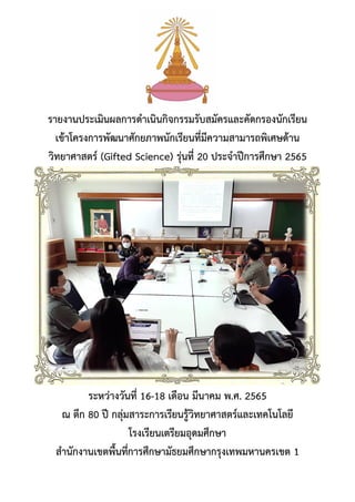รายงานประเมินผลการดาเนินกิจกรรมรับสมัครและคัดกรองนักเรียน
เข้าโครงการพัฒนาศักยภาพนักเรียนที่มีความสามารถพิเศษด้าน
วิทยาศาสตร์ (Gifted Science) รุ่นที่ 20 ประจาปีการศึกษา 2565
ระหว่างวันที่ 16-18 เดือน มีนาคม พ.ศ. 2565
ณ ตึก 80 ปี กลุ่มสาระการเรียนรู้วิทยาศาสตร์และเทคโนโลยี
โรงเรียนเตรียมอุดมศึกษา
สานักงานเขตพื้นที่การศึกษามัธยมศึกษากรุงเทพมหานครเขต 1
 