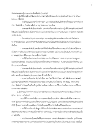 ข้อเสนอแนะจากผู้ตอบแบบประเมินเพิ่มเติม (บางส่วน)
1. สิ่งที่ดีที่ควรรักษาไว้ในการจัดกิจกรรมการรับสมัครและคัดกรองนักเรียนเข้าโครงการ Gifted
Science ครั้งต่อไป
- ความชัดเจนของเกณฑ์การพิจารณา และการประชาสัมพันธ์หลักสูตรที่ดี ระยะเวลากาลังดีการ
ประชาสัมพันธ์ดี การรับสมัครแจ้งข่าวสารทุกช่องทางอย่างละเอียด
- การประชาสัมพันธ์การรับสมัคร และคลิปวิดีโอการสัมภาษณ์จากรุ่นพี่ที่เรียนอยู่ถึงประโยชน์ที่
ได้รับและเงื่อนไขที่ถูกจากัด ที่แตกต่างจากห้องเรียนปกติ ลักษณะของความเป็นกันเอง ความอบอุ่น ความเป็น
รุ่นพี่รุ่นน้องกัน
- มีความชัดเจนในรูปเเบบของข้อมูล การระบุข้อมูลที่ครบและชัดเจน มีการเข้าถึงง่ายผ่าน
ช่องทางโซเชียลมีเดีย และการประชาสัมพันธ์มีความน่าสนใจและแสดงให้เห็นถึงประสบการณ์การเรียนของ
นักเรียน
- การประชาสัมพันธ์ /จุดแข็ง/รุ่นพี่ที่ทาชื่อเสียง ใช้เกณฑ์คะแนนสอบเข้าเป็นส่วนหนึ่งในการ
คัดเลือก ความชัดเจนของวิธีการประเมินโดยการดูผลงาน (พอร์ต) ประกอบควบคู่กับอันดับการสอบเข้า และ
ความสะดวกในการใช้ google form เพื่อการรับสมัคร
- การใช้เงื่อนไขการประเมินการรับพิจารณารับเข้าโครงการ Gifted Science สารวจดูจาก
คะแนนสอบเข้าเรียน การเปิดโอกาสให้นักเรียนที่สอบเข้าได้ตัวจริงลาดับ 1-750 สามารถสมัครได้ทุกคน และ
มีการประกาศสม่าเสมอ
- การประชาสัมพันธ์การรับสมัคร และคลิปวิดีโอการสัมภาษณ์จากรุ่นพี่ที่เรียนอยู่ถึงประโยชน์ที่
ได้รับและเงื่อนไขที่ถูกจากัด ที่แตกต่างจากห้องเรียนปกติ การรับสมัครแบบออนไลน์ สะดวกดี ควรให้มีต่อไป
สมัคร และมีความชัดเจนในรูปเเบบของข้อมูล มีการเข้าถึงง่าย
- ความน่าสนใจของวิชาที่เปิดรับทั้ง 4 สาขาวิชา ได้แก่ ชีววิทยา เคมี ฟิสิกส์และดาราศาสตร์
และโครงงานวิทยาศาสตร์ การเปิดโอกาสให้อ้างอิงถึงความสามารถที่ได้รางวัล เช่น สอวน. เป็นต้น การ
ประชาสัมพันธ์ ให้ข้อมูลเกี่ยวกับหลักสูตรได้น่าสนใจ ความชัดเจนของวิธีการประเมิน การประกาศที่ชัดเจน
เเละหลากหลายช่องทาง
2. สิ่งที่ควรแก้ไขปรับปรุงพัฒนาในการจัดกิจกรรมการรับสมัครและคัดกรองนักเรียนเข้าโครงการ
Gifted Science ครั้งต่อไป
- ควรให้มีการสอบข้อเขียนเเยกเฉพาะของห้องอีกรอบเพื่อการคัดกรองเด็กที่มีความสามารถ
จริงๆ ไม่ได้เกิดจากการเดาในข้อสอบที่เป็นตัวเลือก หากเป็นกรณีปกติ เเต่หากเป็นกรณีโควิดค่อนข้างเห็นด้วย
กับวิธี นี้ และการบอกหลักเกณฑ์ในการรับนักเรียน และวิธีการรับนักเรียนยังไม่ละเอียดพอ
- ควรให้มีการเรียนปรับพื้นฐานให้ก่อนแล้วจัดสอบเพื่อนาคะแนนมารวมกับคะแนนตอนสอบเข้า
เพื่อวัดความสนใจของเด็กจริงๆในเนื้อหาที่ทางโรงเรียนจะเน้น ควรมีการแจ้งคะแนนสอบเข้าของนักเรียนเพื่อ
ความโปร่งใส
- ควรแจ้งรายละเอียดพอร์ตที่ต้องการก่อนสอบ และควรเพิ่มช่องทางการสอบอื่น ๆ ที่ส่งผลต่อ
การพิจารณาของกรรมการ และรายละเอียดอื่นๆนอกเหนือจากวันที่รับสมัคร เช่น การประกาศผล หรืออื่นๆ
8.
 