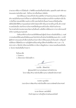 น่าจะประกาศให้มากกว่านี้เหมือนอีก 3 กิฟต์ที่มีรายละเอียดตั้งแต่วันรับสมัคร, คุณสมบัติ เกณฑ์การพิจารณา
(คะแนนสอบ/พอร์ต/สัมภาษณ์) , วันที่ประกาศรายชื่อหรือผลการคัดเลือก
- ไม่ควรใช้คะแนนการสอบเข้าในวิชาเป็นเกณฑ์หรือการกาหนดประเภทของเอกสารที่ยื่นเพราะ
เด็กบางคนไม่ใช่เป็นสายแข่ง อีกทั้งสถานการณ์โควิดทาให้หลายคนไม่สามารถเข้าถึงการแข่งขันต่างๆได้ เป็น
การปิดกั้นโอกาสของเด็กที่มีความสนใจ ควรใช้การสอบใหม่ในวิชานั้นและกาหนดเวลาให้เตรียมพร้อม
เพื่อที่จะได้เด็กที่มีศักยภาพและสนใจอย่างจริงจัง ไม่สมควรใช้การยื่นเอกสารตามที่ระบุเท่านั้น เด็กบางคนมี
ความสนใจต่อเนื่อง เช่นทาโครงงานวิทยาศาสตร์ได้เหรียญทองระดับโรงเรียน หรือเข้าร่วมกิจกรรม
วิทยาศาสตร์ระดับประเทศมาตลอด มีผลงานเป็นที่ยอมรับ แต่ไม่มีโอกาสได้ส่งเอกสาร ต่างจากเด็กสายแข่งที่
เข้าถึงการแข่งขันและเก่งเฉพาะตัว
- อันดับแรกคือจานวนรับควรจะเปิดให้เพียงพอกับผู้สนใจ ใครอยากเรียนต้องได้เรียน 2. เกณฑ์
การประเมินขอให้ชัดๆแต่ละหัวข้อมีคะแนนเท่าไหร่ค่าตัวถ่วงน้าหนักเท่าไหร่เพื่อให้ทุกคนสบายใจ 3. ควรให้
ผู้สมัครทราบคะแนนสอบเข้าเพื่อประเมินตัวเองก่อนหากต้องการใช้คะแนนสอบเข้าเป็นเกณฑ์ 4. หลักฐานที่
ขอให้ส่งอยากให้ลิสต์เป็นรายการแล้วผู้สมัครจะได้แนบหลักฐานให้ตรงกับชนิดที่ต้องการค่ะ 5.เวลา 1 วัน
8:00-16:00 น. สั้นเกินไป หรือควรจะเปิดให้ทราบว่าต้องการข้อมูลใดก่อน บางคนอาจจะเตรียมพอร์ตไม่ทัน
6. วันประกาศผลไม่เห็นมีในกาหนดการ
จึงเรียนมาเพื่อ
1. โปรดทราบ
2. เห็นควรประการใดโปรดสั่งการ
...................................................
(นายวิชัย ลิขิตพรรักษ์)
ผู้สรุปและจัดทารายงานประเมินผลการดาเนินกิจกรรม
โครงการพัฒนาศักยภาพนักเรียนที่มีความสามารถพิเศษด้านวิทยาศาสตร์
...................................................
(นายคธา นุแรมรัมย์)
ประธานโครงการพัฒนาศักยภาพนักเรียนที่มีความสามารถพิเศษด้านวิทยาศาสตร์
...................................................
(นางสาวจิตรลดา เพชรโพธิ์ศรี)
หัวหน้ากลุ่มสาระการเรียนรู้วิทยาศาสตร์และเทคโนโลยี
 