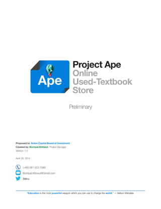 !!!! 
Project Ape 
Online 
Used-Textbook 
Store ! 
! 
Preliminary !!!!!! 
Proposed to: Arden Capital Board of Investment 
Created by: Borripat Kittiwut, Project Manager 
Version: 1.0 ! 
April 29, 2014 ! 
(+66) 081 553 7599 
Borripat.Kittiwut@Gmail.com 
B@nc 
! 
! 
! 
Ape 
“Education is the most powerful weapon which you can use to change the world.” — Nelson Mandela 
 