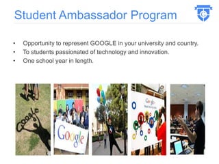 • Opportunity to represent GOOGLE in your university and country.
• To students passionated of technology and innovation.
• One school year in length.
Student Ambassador Program
 