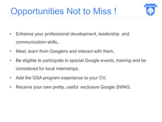 • Enhance your professional development, leadership and
communication skills,.
• Meet, learn from Googlers and interact with them,
• Be eligible to participate in special Google events, training and be
considered for local internships,
• Add the GSA program experience to your CV,
• Receive your own pretty, useful exclusive Google SWAG.
Opportunities Not to Miss !
 
