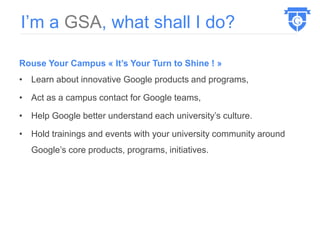 Rouse Your Campus « It’s Your Turn to Shine ! »
• Learn about innovative Google products and programs,
• Act as a campus contact for Google teams,
• Help Google better understand each university’s culture.
• Hold trainings and events with your university community around
Google’s core products, programs, initiatives.
I’m a GSA, what shall I do?
 