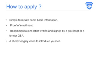 • Simple form with some basic information,
• Proof of enrollment,
• Recommendations letter written and signed by a professor or a
former GSA,
• A short Googley video to introduce yourself.
How to apply ?
 