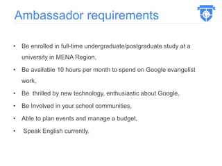 • Be enrolled in full-time undergraduate/postgraduate study at a
university in MENA Region,
• Be available 10 hours per month to spend on Google evangelist
work,
• Be thrilled by new technology, enthusiastic about Google,
• Be Involved in your school communities,
• Able to plan events and manage a budget,
• Speak English currently.
Ambassador requirements
 