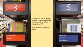 To keep costs low, we worked
with the shelving that we had
in place and designed the
signage around it.
All of the work was done in
house.
 
