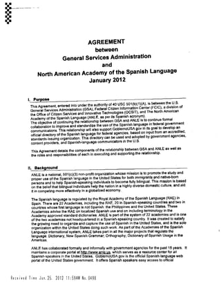 AGREEMENT
between
General Services Administration
and
North American Academy of the Spanish Language
January 2012
I. Purpose
This Agreement, entered into under the authority o140 USC 501(b)(1)(A), is between the U.S.
General Services Administration (GSA), Federal Citizen Information Center (FCIC), a division of
the Office of Citizen Services and Innovative Technologies (OCSIT), and The North American
Academy of the Spanish Language (ANLE, as per its Spanish acronym).
The objective of continuing the relationship between GSA and ANLE is to continue formal
collaboration to improve and standardize the use of the Spanish language in federal government
communications. This relationship will also support GobiemoUSA.gov in its goal to develop an
official directory of the Spanish language for federal agencies, based on input from an accredited,
standards-issuing organization. This directory can be used and adopted by government agencies,
content providers, and Spanish-language communicators in the U.S.
This Agreement details the components of the relationship between GSA and ANLE as well as
the roles and responsibilities of each in executing and supporting the relationship.
II. Background
ANLE is a national, 501(c)(3) non-profit organization whose mission is to promote the study and
proper use of the Spanish language in the United States for both immigrants and native-born
persons and to help Spanish-speaking individuals to become fully bilingual. This mission is based
on the belief that bilingual individuals help the nation in a highly diverse domestic culture, and aid
it in competing more effectively in a globalized economy.
The Spanish language is regulated by the Royal Academy of the Spanish Language (RAE) in
Spain. There are 22 Academies, including the RAE, 20 in Spanish-speaking countries and two in
countries whose first language is not Spanish: the Phillippines and the United States. These
Academies advise the RAE on localized Spanish use and on including terminology in the
Academy approved standard dictionaries. ANLE is part of the system of 22 academies and is one
of the two academies not headquartered in a Spanish-speaking country. It was created to satisfy
the growing need to organize and capture the use of Spanish in the United States, and is the sole
organization within the United States doing such work. As part of the Academies of the Spanish
Language international system, ANLE takes part in all the major projects that regulate the
language: Dictionary; New Spanish Grammar; Orthography; Dictionary of Spanish Usage in the
Americas.
ANLE has collaborated formally and informally with government agencies for the past 15 years. It
maintains a corporate portal at httD://www,gnle.us, which serves as a resource center for all
Spanish-speakers in the United States. GobiernoUSA.gov is the official Spanish-language web
portal of the United States government. It offers Spanish speakers easy access to official
Received Time Jan. 25. 2012 11:59AM No,0498
 