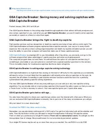 blo g.m ano nt he m at .co m
          http://blo g.mano nthemat.co m/gsa-captcha-breaker-saving-mo ney-and-so lving-captchas-with-gsa-captcha-breaker/



GSA Captcha Breaker: Saving money and solving captchas with
GSA Captcha Breaker
Posted January 24th, 2013 at 6:28 pm

T he GSA Captcha Breaker is the cutting edge breakthrough application that without dif f iculty analyzes and
also solves captchas f or you. Just af ter you get GSA Captcha Breaker , you won’t need to enter captchas
personally or spend on others to solve them again.

GSA Captcha Breaker brings the f ight to death-by-captcha
Paid captcha services such as decaptcher or death-by-captcha are rising in f ees with no end in sight. T he
GSA Captcha Breaker sof tware program replicates these captcha services. Just say no to every month
expenses. Not only will you have cutting edge decaptcher and death-by-captcha simulation power, you will
have the ability to use other computer sof tware that make use of these captcha services.

GSA Captcha Breaker is amazingly EZ to use. Immediately af ter it launches, you are ready. Just go to the
sof tware program that takes advantage of captcha services and enter any login/password.
T he computer program does not end there. You will still have the option to use captcha services (e.g. if
something is unsolvable or you set options to send all f rom a special captcha type direct to the service).
T his is incredibly handy f or troublesome captchas like those damn reCaptcha.

GSA Capt cha Breaker is cut t ing-edge capt cha solving t echnology

GSA Captcha Breaker is so high level that, basing on the level of dif f iculty f or the captchas you consistently
will need to solve, it is most likely that the application will instantly solve all your captchas on the spot. As
required, the ef f ortless f orwarding to paid captcha services f unctions under the hood f or a perf ectly
systematized f ully pleasing captcha solving experience.

T he new GSA Captcha Breaker of f ers very easy editing so you can add your very own captcha solving
algorithms. You can double click on one incoming captcha in the log and the editor opens so that you can run
a “brute f orce” to f ind a nice way to solve it. Your new captcha type is just 3 quick clicks away.

GSA Capt cha Breaker get s bet t er wit h age…

You also have the option to share your captcha type solves over the internet with other users. When you
join our exclusive GSA Captcha Breaker community, this is just one of the many conveniences you will get.

Why not take it f or a test drive today?

Download the FREE 5 day demo version today.

Remember, you pay absolutely nothing and it’s 100% saf e. You get the f ull product with all the whistles and
bells. T he only restriction is that you will need to restart the application f ollowing 100 captcha solves.
T hat’s it when you purchase your single-PC license. T here are no subscription costs. You will get our lif e-
time updates f ree of charge. We are well known f or our uncommonly persistent updates.

Your single-PC license may be set up on more than one pc as needed. You can RUN it on only ONE
 