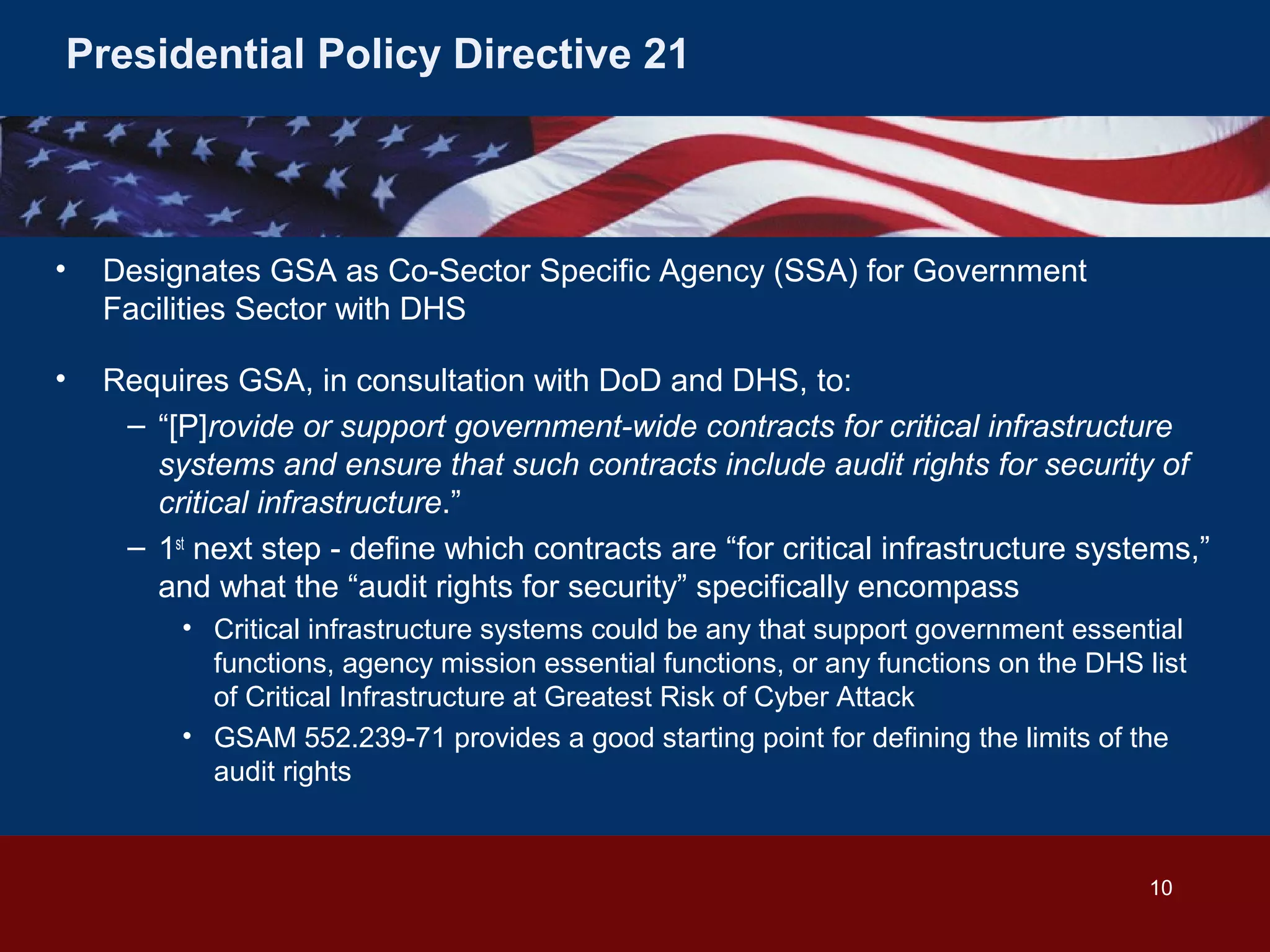 Presidential Policy Directive 21

•

Designates GSA as Co-Sector Specific Agency (SSA) for Government
Facilities Sector with DHS

•

Requires GSA, in consultation with DoD and DHS, to:
– “[P]rovide or support government-wide contracts for critical infrastructure
systems and ensure that such contracts include audit rights for security of
critical infrastructure.”
– 1st next step - define which contracts are “for critical infrastructure systems,”
and what the “audit rights for security” specifically encompass
• Critical infrastructure systems could be any that support government essential
functions, agency mission essential functions, or any functions on the DHS list
of Critical Infrastructure at Greatest Risk of Cyber Attack
• GSAM 552.239-71 provides a good starting point for defining the limits of the
audit rights

10

 
