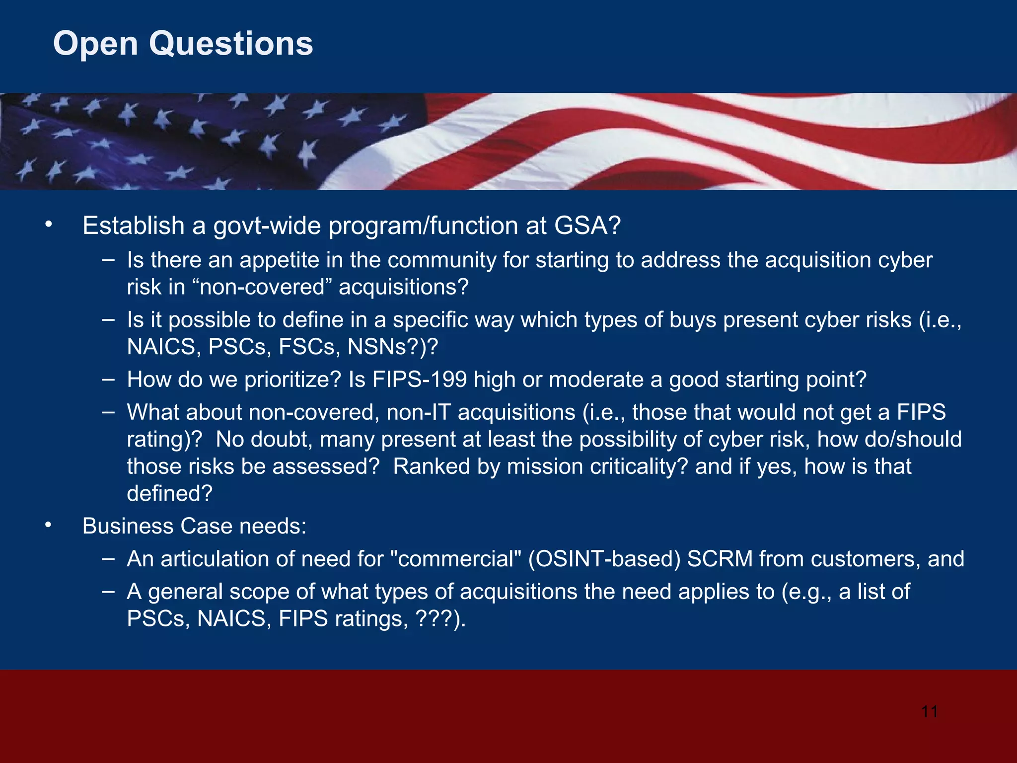 Open Questions

•

•

Establish a govt-wide program/function at GSA?
– Is there an appetite in the community for starting to address the acquisition cyber
risk in “non-covered” acquisitions?
– Is it possible to define in a specific way which types of buys present cyber risks (i.e.,
NAICS, PSCs, FSCs, NSNs?)?
– How do we prioritize? Is FIPS-199 high or moderate a good starting point?
– What about non-covered, non-IT acquisitions (i.e., those that would not get a FIPS
rating)? No doubt, many present at least the possibility of cyber risk, how do/should
those risks be assessed? Ranked by mission criticality? and if yes, how is that
defined?
Business Case needs:
– An articulation of need for "commercial" (OSINT-based) SCRM from customers, and
– A general scope of what types of acquisitions the need applies to (e.g., a list of
PSCs, NAICS, FIPS ratings, ???).

11

 