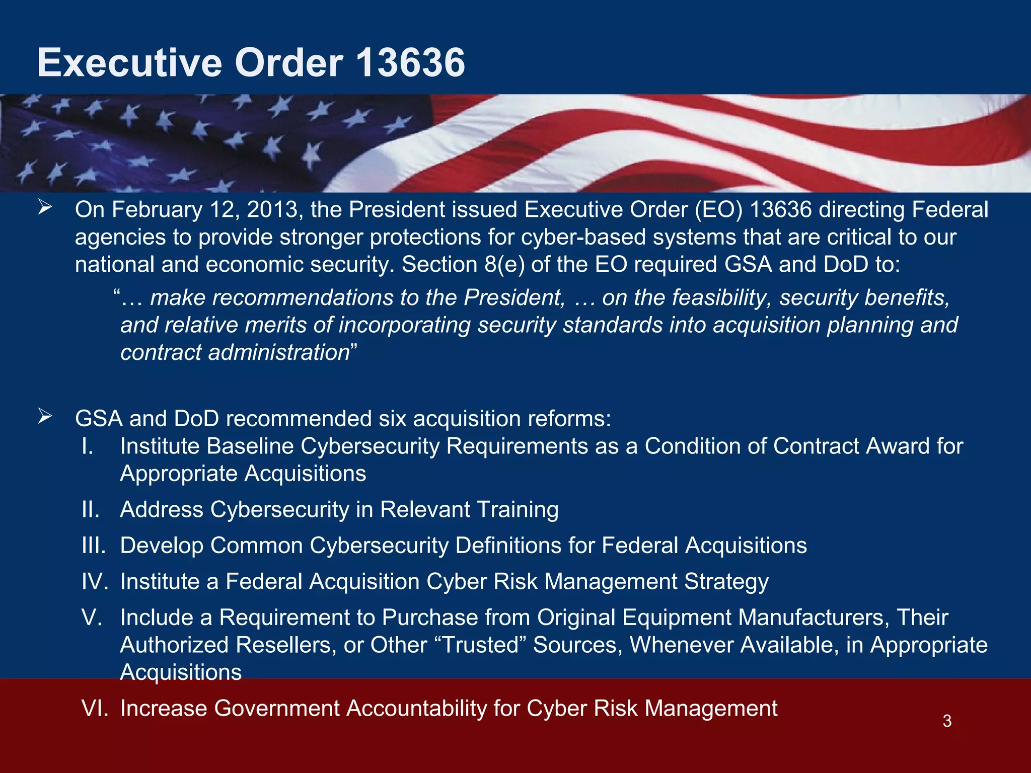 Executive Order 13636

 On February 12, 2013, the President issued Executive Order (EO) 13636 directing Federal
agencies to provide stronger protections for cyber-based systems that are critical to our
national and economic security. Section 8(e) of the EO required GSA and DoD to:
“… make recommendations to the President, … on the feasibility, security benefits,
and relative merits of incorporating security standards into acquisition planning and
contract administration”
 GSA and DoD recommended six acquisition reforms:
I. Institute Baseline Cybersecurity Requirements as a Condition of Contract Award for
Appropriate Acquisitions
II. Address Cybersecurity in Relevant Training
III. Develop Common Cybersecurity Definitions for Federal Acquisitions
IV. Institute a Federal Acquisition Cyber Risk Management Strategy
V. Include a Requirement to Purchase from Original Equipment Manufacturers, Their
Authorized Resellers, or Other “Trusted” Sources, Whenever Available, in Appropriate
Acquisitions
VI. Increase Government Accountability for Cyber Risk Management

3

 