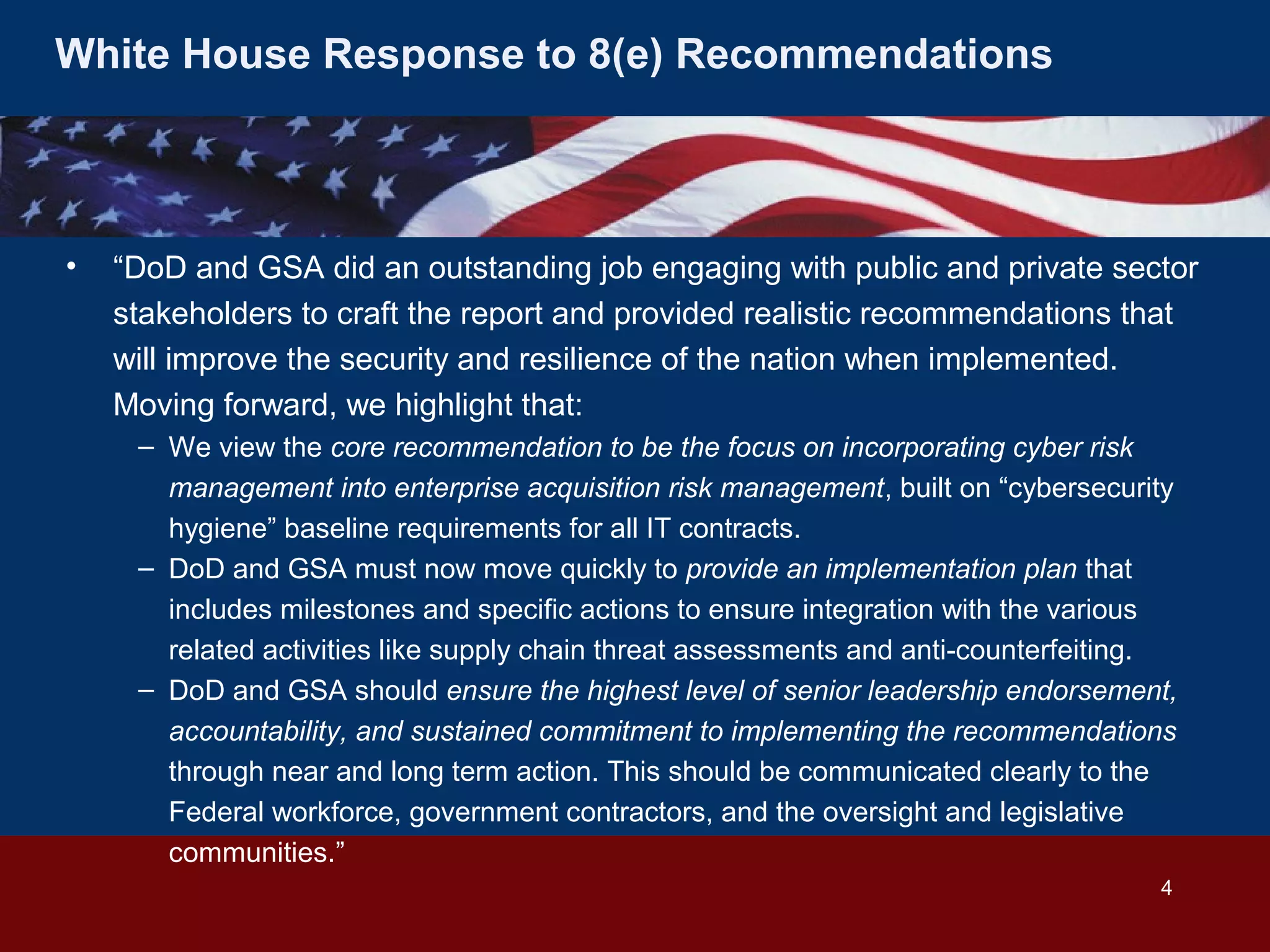 White House Response to 8(e) Recommendations

•

“DoD and GSA did an outstanding job engaging with public and private sector
stakeholders to craft the report and provided realistic recommendations that
will improve the security and resilience of the nation when implemented.
Moving forward, we highlight that:
– We view the core recommendation to be the focus on incorporating cyber risk
management into enterprise acquisition risk management, built on “cybersecurity
hygiene” baseline requirements for all IT contracts.
– DoD and GSA must now move quickly to provide an implementation plan that
includes milestones and specific actions to ensure integration with the various
related activities like supply chain threat assessments and anti-counterfeiting.
– DoD and GSA should ensure the highest level of senior leadership endorsement,
accountability, and sustained commitment to implementing the recommendations
through near and long term action. This should be communicated clearly to the
Federal workforce, government contractors, and the oversight and legislative
communities.”
4

 